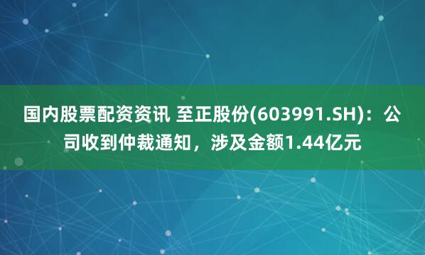 国内股票配资资讯 至正股份(603991.SH)：公司收到仲裁通知，涉及金额1.44亿元