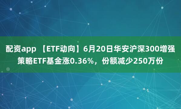 配资app 【ETF动向】6月20日华安沪深300增强策略ETF基金涨0.36%，份额减少250万份