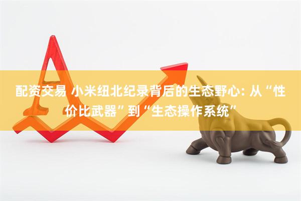 配资交易 小米纽北纪录背后的生态野心: 从“性价比武器”到“生态操作系统”