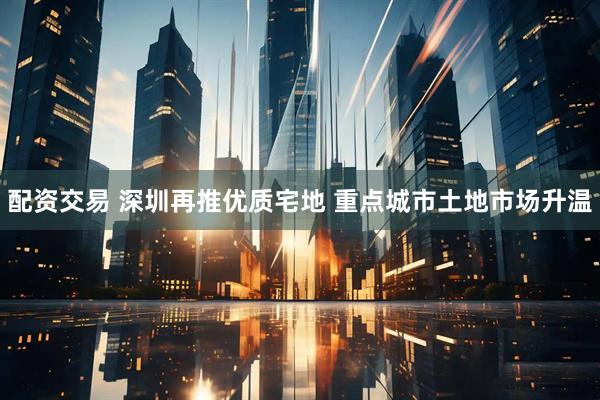 配资交易 深圳再推优质宅地 重点城市土地市场升温
