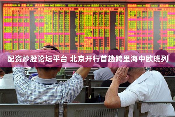 配资炒股论坛平台 北京开行首趟跨里海中欧班列