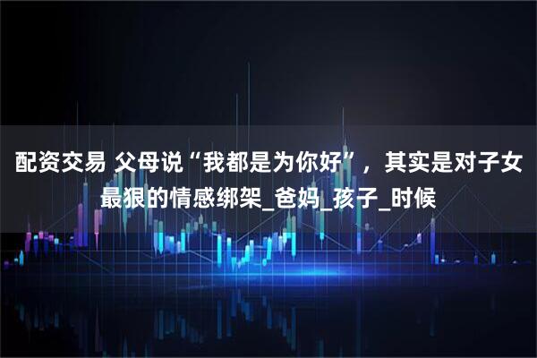 配资交易 父母说“我都是为你好”，其实是对子女最狠的情感绑架_爸妈_孩子_时候
