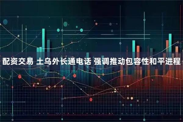 配资交易 土乌外长通电话 强调推动包容性和平进程