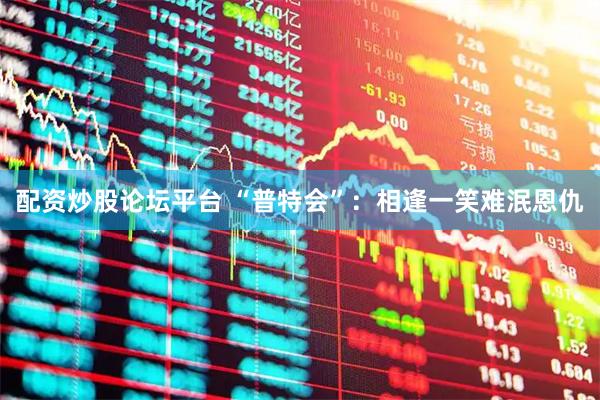 配资炒股论坛平台 “普特会”：相逢一笑　难泯恩仇