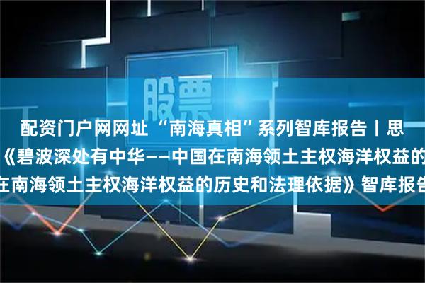 配资门户网网址 “南海真相”系列智库报告丨思维导图来了！一图了解《碧波深处有中华——中国在南海领土主权海洋权益的历史和法理依据》智库报告