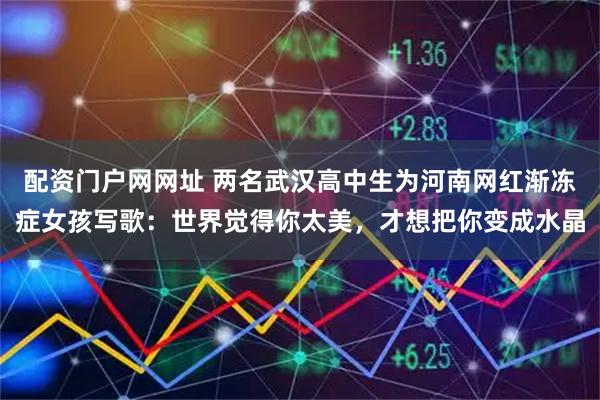 配资门户网网址 两名武汉高中生为河南网红渐冻症女孩写歌：世界觉得你太美，才想把你变成水晶