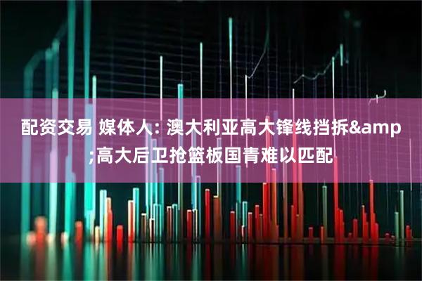 配资交易 媒体人: 澳大利亚高大锋线挡拆&高大后卫抢篮板国青难以匹配