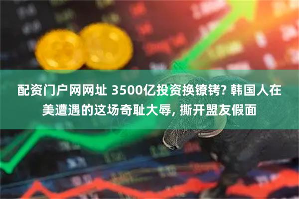 配资门户网网址 3500亿投资换镣铐? 韩国人在美遭遇的这场奇耻大辱, 撕开盟友假面