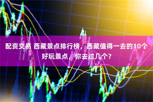 配资交易 西藏景点排行榜，西藏值得一去的10个好玩景点，你去过几个？