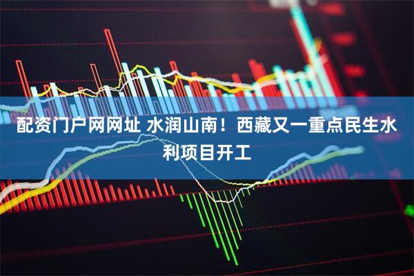 配资门户网网址 水润山南！西藏又一重点民生水利项目开工