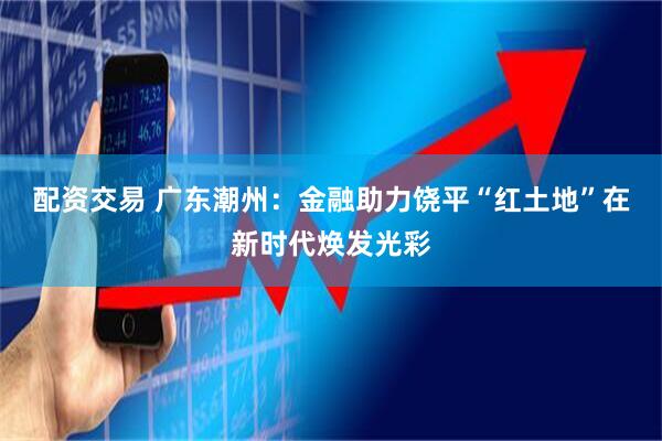 配资交易 广东潮州：金融助力饶平“红土地”在新时代焕发光彩
