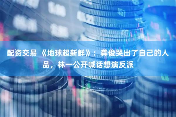 配资交易 《地球超新鲜》：龚俊哭出了自己的人品，林一公开喊话想演反派