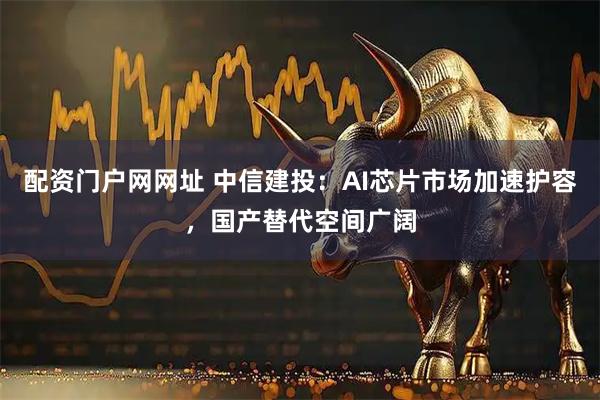 配资门户网网址 中信建投：AI芯片市场加速护容，国产替代空间广阔