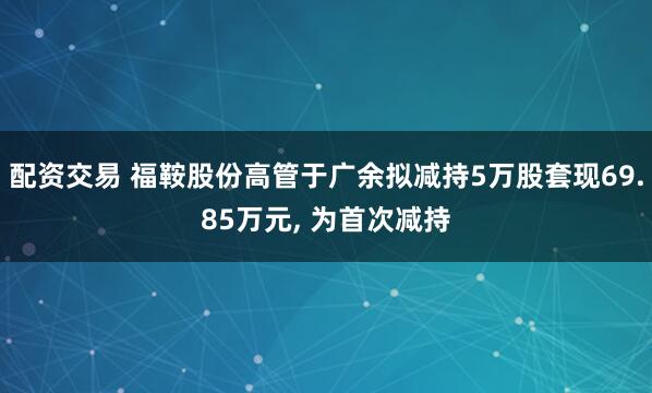 配资交易 福鞍股份高管于广余拟减持5万股套现69.85万元, 为首次减持