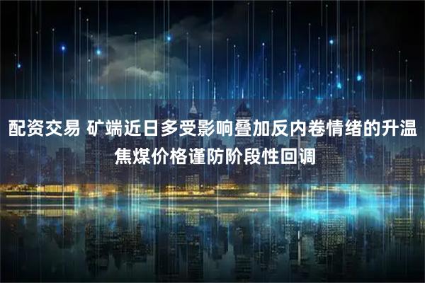 配资交易 矿端近日多受影响叠加反内卷情绪的升温 焦煤价格谨防阶段性回调