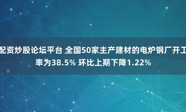 配资炒股论坛平台 全国50家主产建材的电炉钢厂开工率为38.5% 环比上期下降1.22%