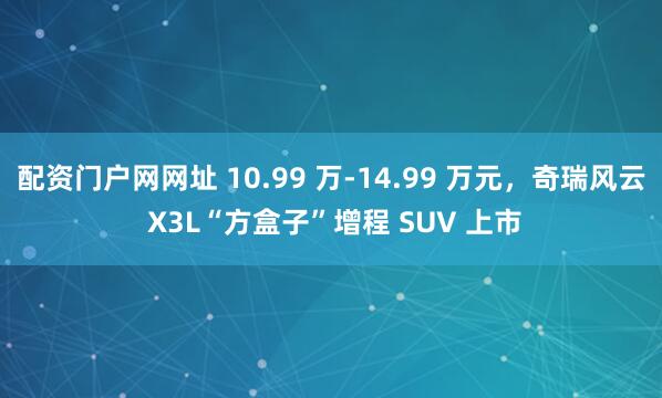 配资门户网网址 10.99 万-14.99 万元，奇瑞风云 X3L“方盒子”增程 SUV 上市