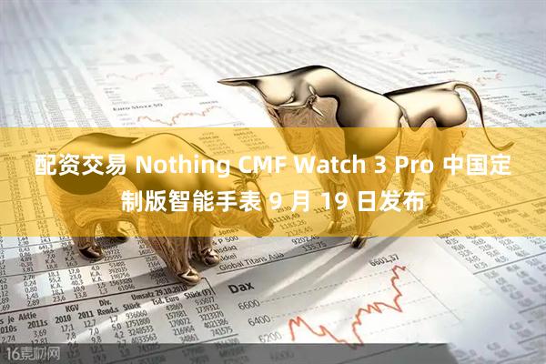 配资交易 Nothing CMF Watch 3 Pro 中国定制版智能手表 9 月 19 日发布