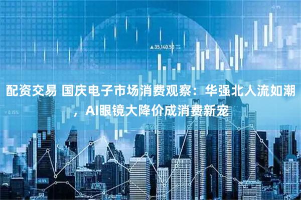 配资交易 国庆电子市场消费观察：华强北人流如潮，AI眼镜大降价成消费新宠