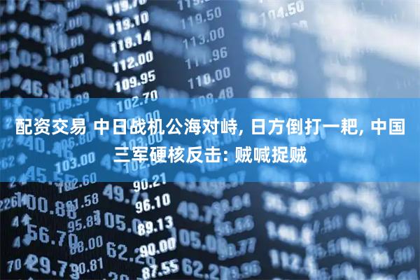 配资交易 中日战机公海对峙, 日方倒打一耙, 中国三军硬核反击: 贼喊捉贼