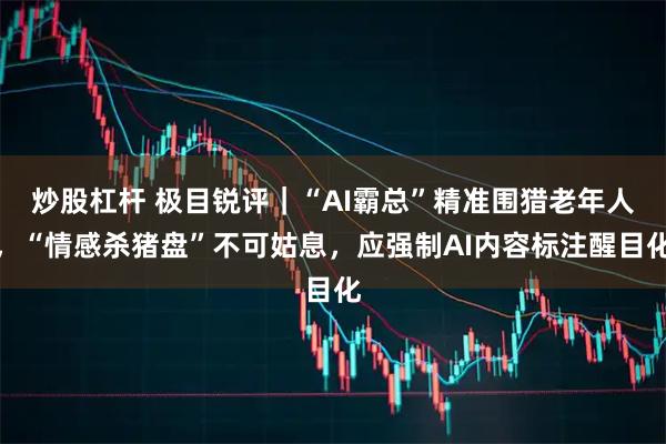 炒股杠杆 极目锐评｜“AI霸总”精准围猎老年人，“情感杀猪盘”不可姑息，应强制AI内容标注醒目化
