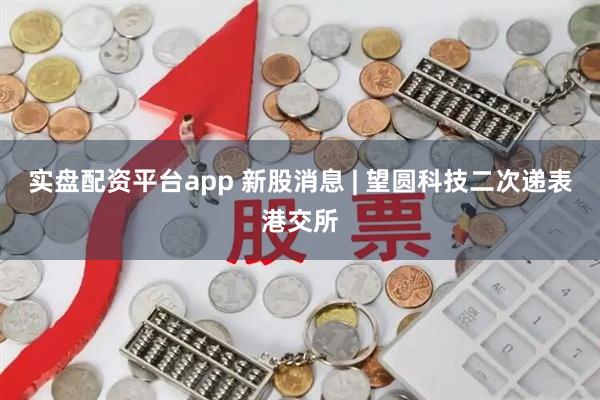 实盘配资平台app 新股消息 | 望圆科技二次递表港交所